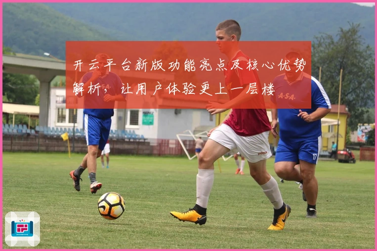 开云平台新版功能亮点及核心优势解析，让用户体验更上一层楼