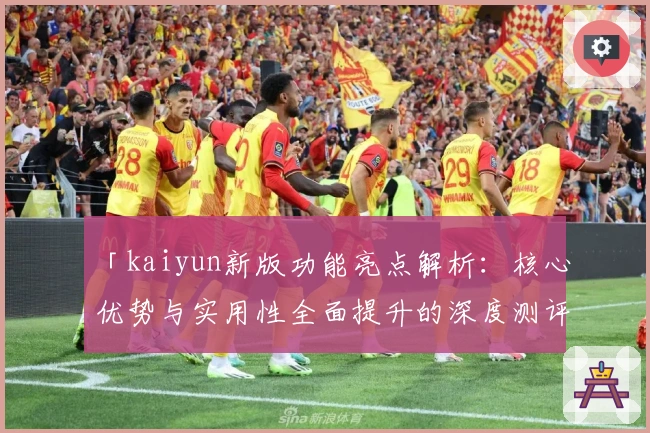 「kaiyun新版功能亮点解析：核心优势与实用性全面提升的深度测评」