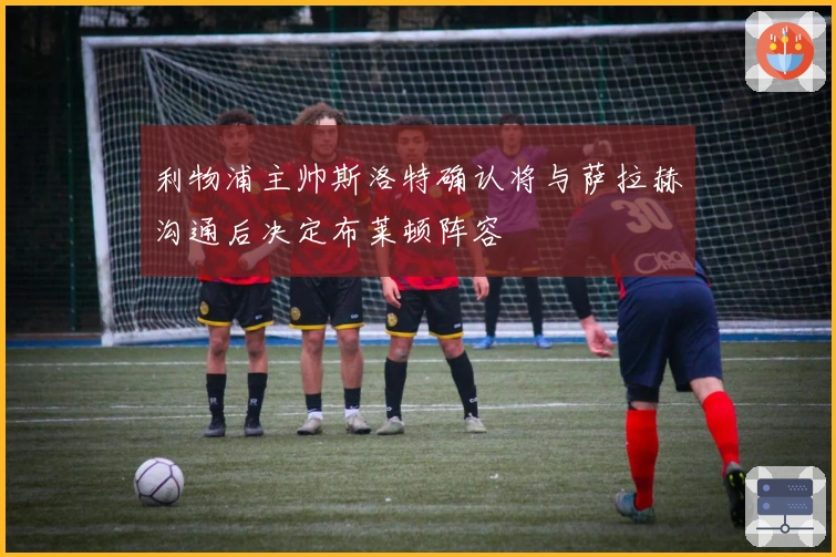 利物浦主帅斯洛特确认将与萨拉赫沟通后决定布莱顿阵容