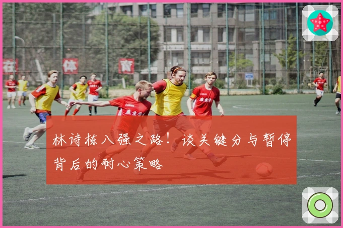 林诗栋八强之路！谈关键分与暂停背后的耐心策略