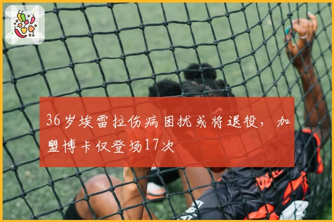 36岁埃雷拉伤病困扰或将退役，加盟博卡仅登场17次