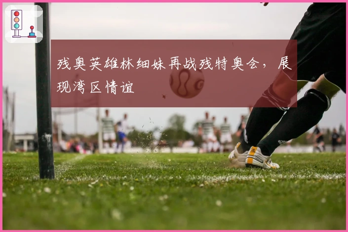 残奥英雄林细妹再战残特奥会，展现湾区情谊