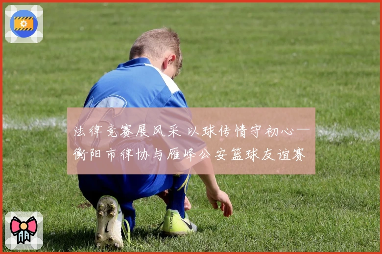 法律竞赛展风采 以球传情守初心—衡阳市律协与雁峰公安篮球友谊赛