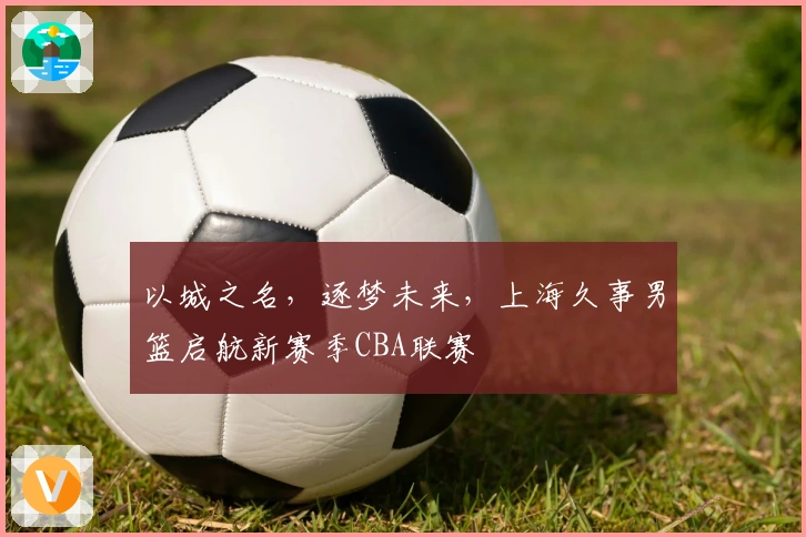 以城之名，逐梦未来，上海久事男篮启航新赛季CBA联赛