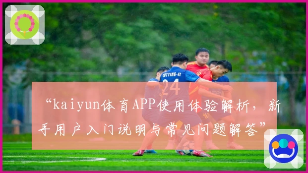 “kaiyun体育APP使用体验解析，新手用户入门说明与常见问题解答”