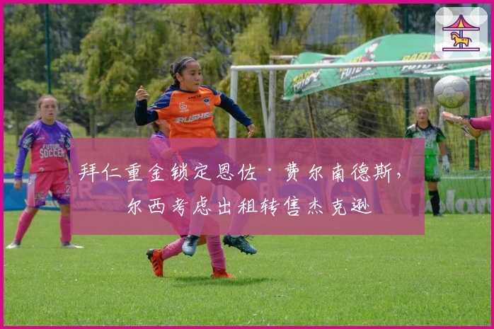 拜仁重金锁定恩佐·费尔南德斯，切尔西考虑出租转售杰克逊