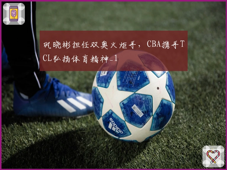 巩晓彬担任双奥火炬手，CBA携手TCL弘扬体育精神_1