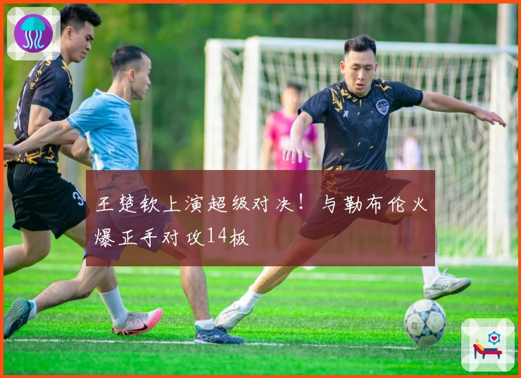 王楚钦上演超级对决！与勒布伦火爆正手对攻14板