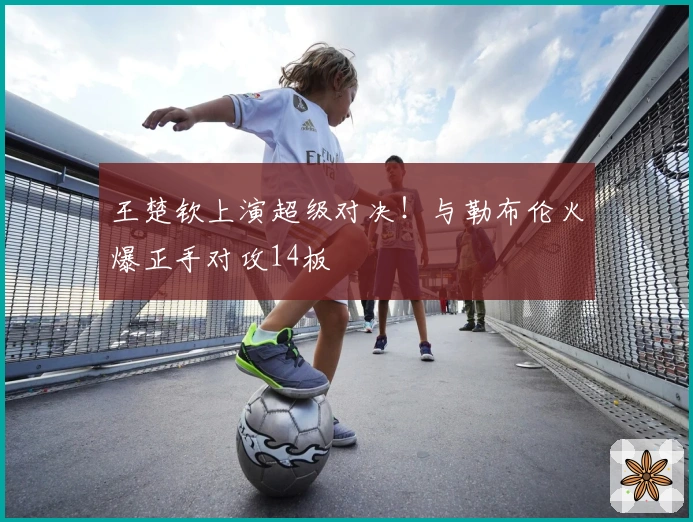 王楚钦上演超级对决！与勒布伦火爆正手对攻14板