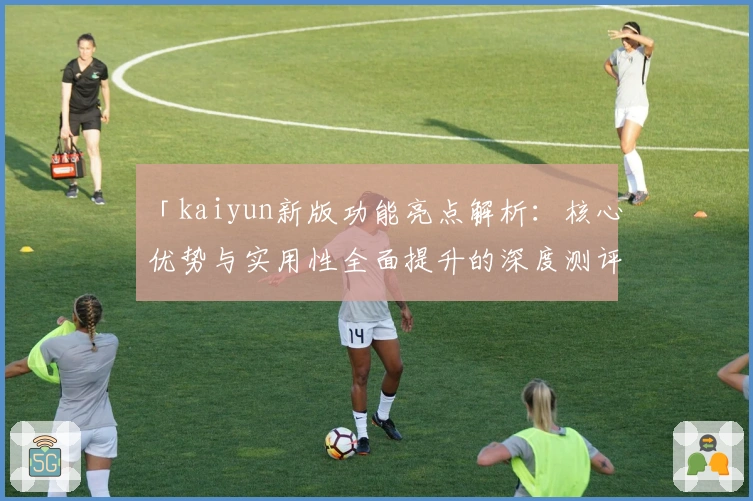 「kaiyun新版功能亮点解析：核心优势与实用性全面提升的深度测评」